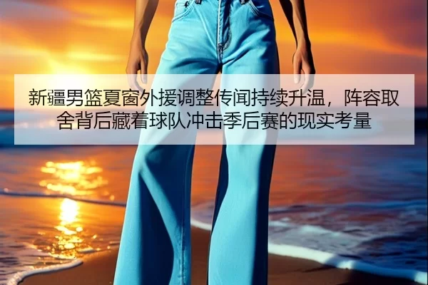 新疆男篮夏窗外援调整传闻持续升温，阵容取舍背后藏着球队冲击季后赛的现实考量